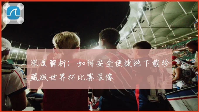 深度解析：如何安全便捷地下载珍藏版世界杯比赛录像