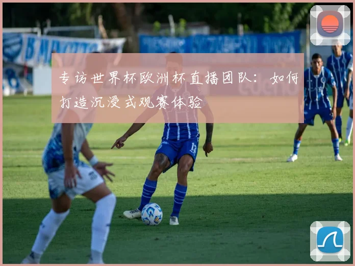 专访世界杯欧洲杯直播团队：如何打造沉浸式观赛体验